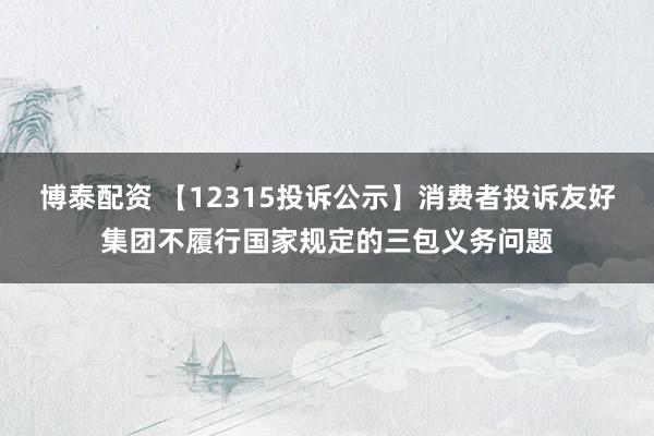 博泰配资 【12315投诉公示】消费者投诉友好集团不履行国家规定的三包义务问题