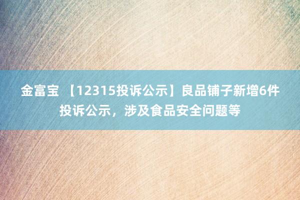 金富宝 【12315投诉公示】良品铺子新增6件投诉公示，涉及食品安全问题等