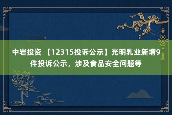中岩投资 【12315投诉公示】光明乳业新增9件投诉公示，涉及食品安全问题等