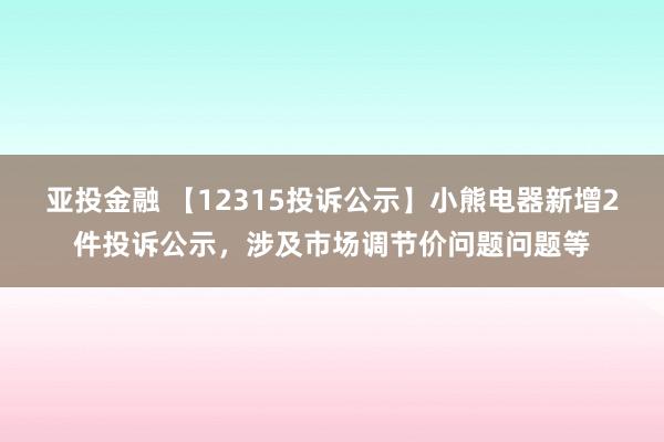 亚投金融 【12315投诉公示】小熊电器新增2件投诉公示，涉及市场调节价问题问题等