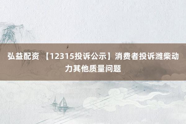 弘益配资 【12315投诉公示】消费者投诉潍柴动力其他质量问题