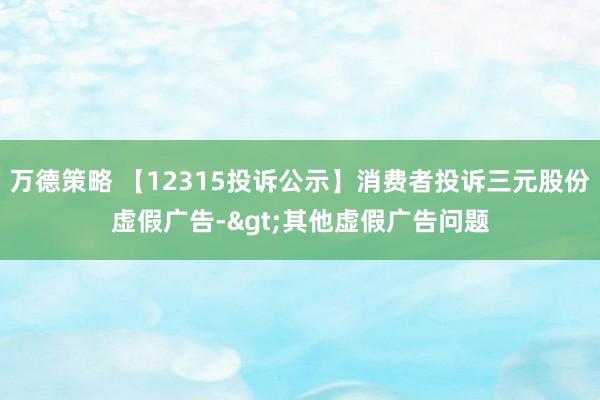 万德策略 【12315投诉公示】消费者投诉三元股份虚假广告->其他虚假广告问题