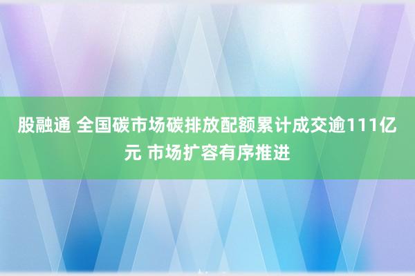 股融通 全国碳市场碳排放配额累计成交逾111亿元 市场扩容有序推进