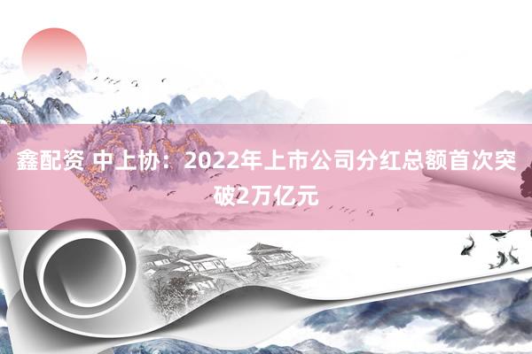 鑫配资 中上协：2022年上市公司分红总额首次突破2万亿元