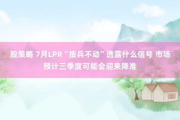 股策略 7月LPR“按兵不动”透露什么信号 市场预计三季度可能会迎来降准