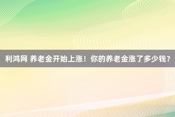 利鸿网 养老金开始上涨！你的养老金涨了多少钱？