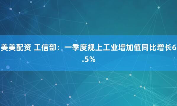 美美配资 工信部：一季度规上工业增加值同比增长6.5%