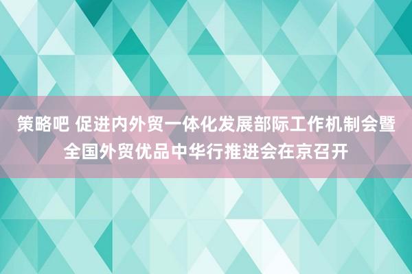 策略吧 促进内外贸一体化发展部际工作机制会暨全国外贸优品中华行推进会在京召开