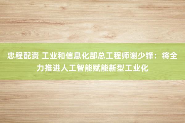 忠程配资 工业和信息化部总工程师谢少锋：将全力推进人工智能赋能新型工业化