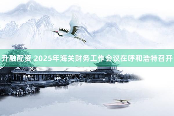 升融配资 2025年海关财务工作会议在呼和浩特召开
