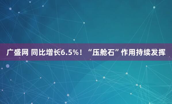 广盛网 同比增长6.5%！“压舱石”作用持续发挥
