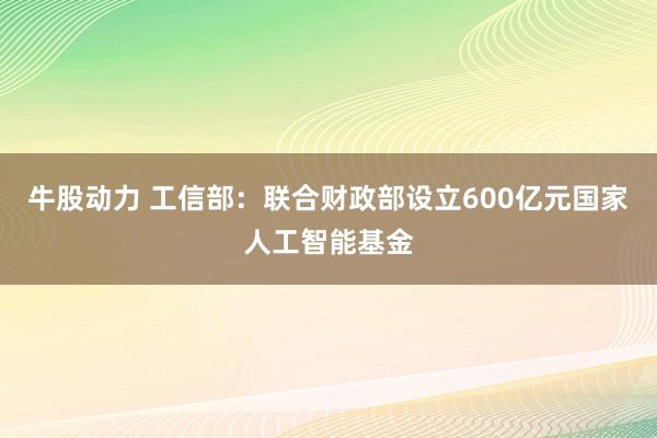 牛股动力 工信部：联合财政部设立600亿元国家人工智能基金