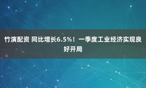 竹演配资 同比增长6.5%！一季度工业经济实现良好开局
