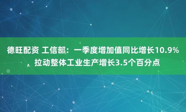 德旺配资 工信部：一季度增加值同比增长10.9%，拉动整体工业生产增长3.5个百分点
