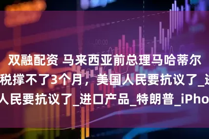 双融配资 马来西亚前总理马哈蒂尔：特郎普的高关税撑不了3个月，美国人民要抗议了_进口产品_特朗普_iPhone