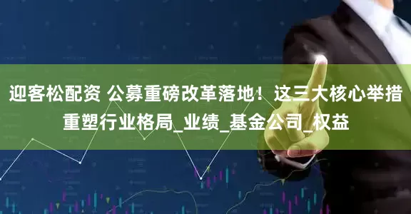 迎客松配资 公募重磅改革落地！这三大核心举措重塑行业格局_业绩_基金公司_权益
