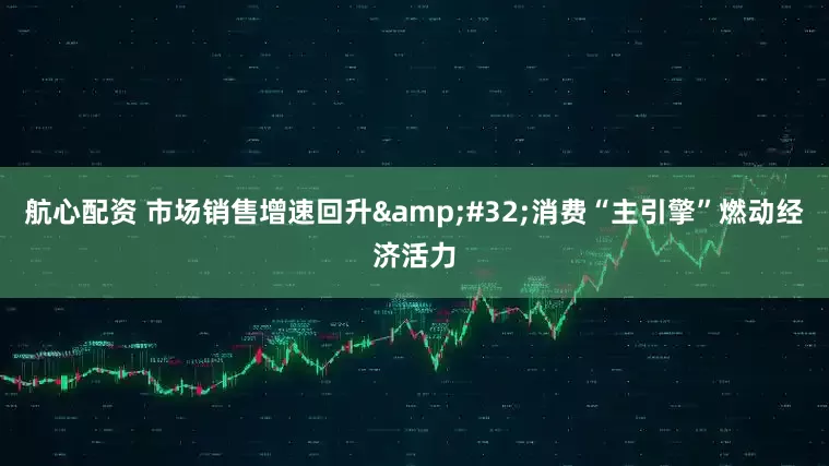 航心配资 市场销售增速回升 消费“主引擎”燃动经济活力