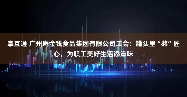 掌互通 广州鹰金钱食品集团有限公司工会：罐头里“熬”匠心，为职工美好生活添滋味