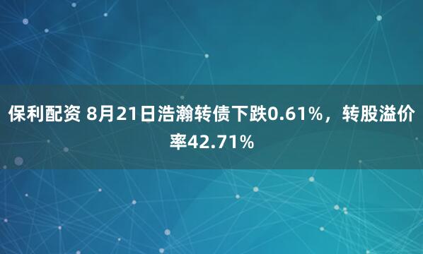 保利配资 8月21日浩瀚转债下跌0.61%，转股溢价率42.71%