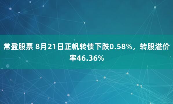 常盈股票 8月21日正帆转债下跌0.58%，转股溢价率46.36%
