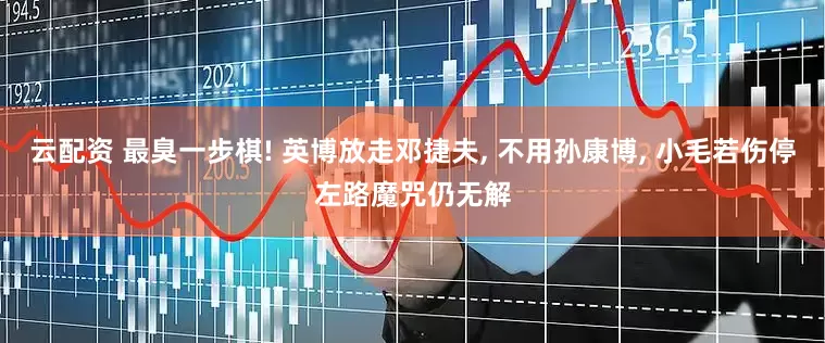 云配资 最臭一步棋! 英博放走邓捷夫, 不用孙康博, 小毛若伤停左路魔咒仍无解