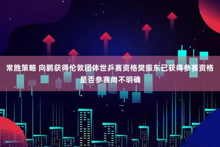 常胜策略 向鹏获得伦敦团体世乒赛资格樊振东已获得参赛资格是否参赛尚不明确
